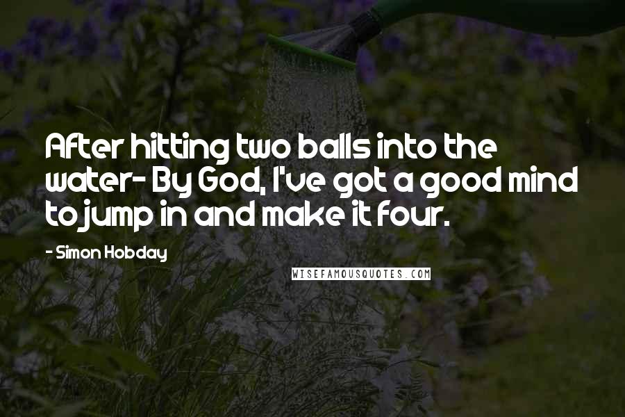 Simon Hobday Quotes: After hitting two balls into the water- By God, I've got a good mind to jump in and make it four.
