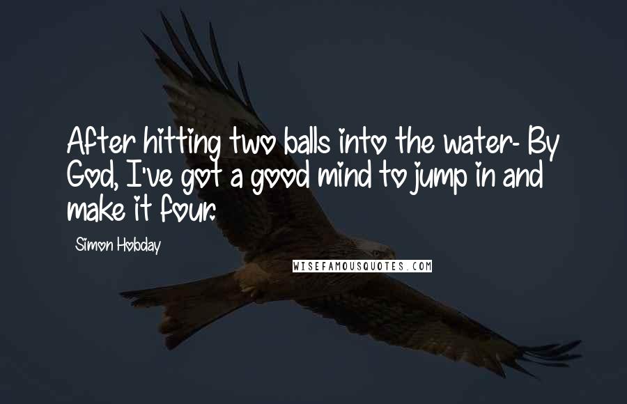 Simon Hobday Quotes: After hitting two balls into the water- By God, I've got a good mind to jump in and make it four.
