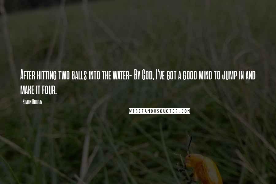Simon Hobday Quotes: After hitting two balls into the water- By God, I've got a good mind to jump in and make it four.