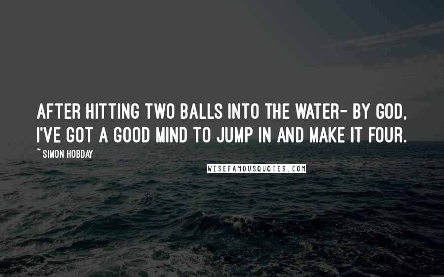 Simon Hobday Quotes: After hitting two balls into the water- By God, I've got a good mind to jump in and make it four.