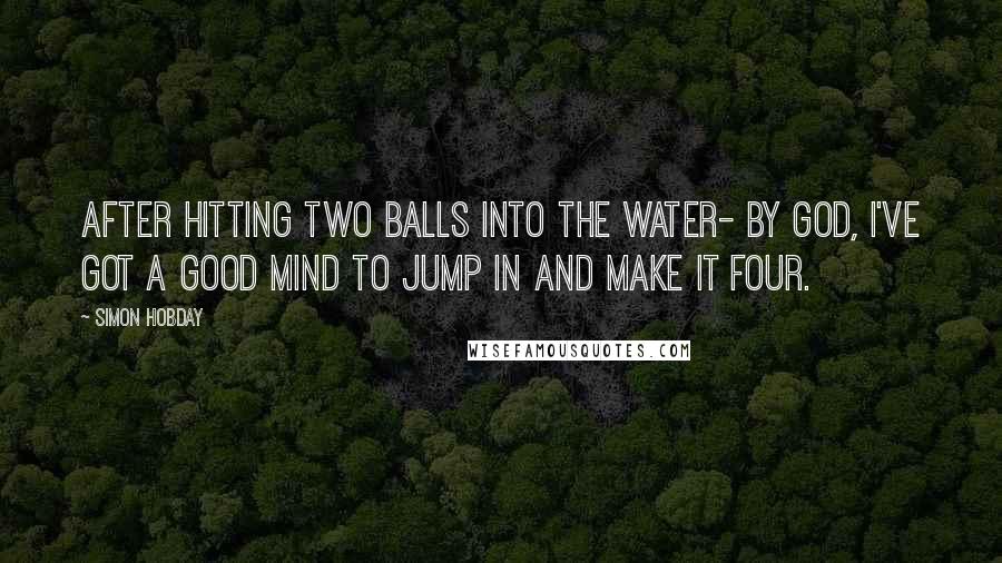 Simon Hobday Quotes: After hitting two balls into the water- By God, I've got a good mind to jump in and make it four.