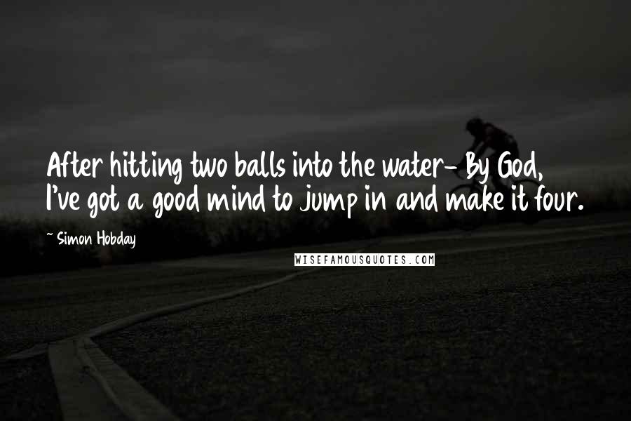 Simon Hobday Quotes: After hitting two balls into the water- By God, I've got a good mind to jump in and make it four.