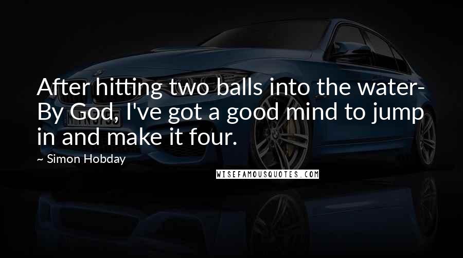 Simon Hobday Quotes: After hitting two balls into the water- By God, I've got a good mind to jump in and make it four.