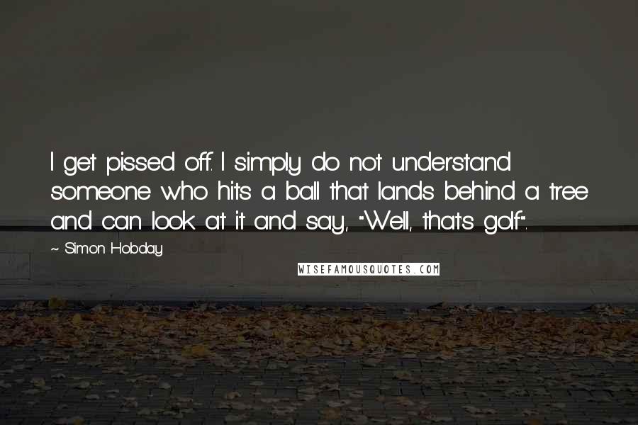 Simon Hobday Quotes: I get pissed off. I simply do not understand someone who hits a ball that lands behind a tree and can look at it and say, "Well, that's golf".