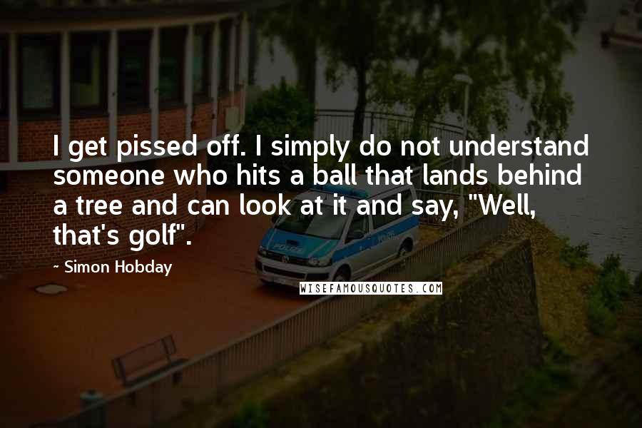 Simon Hobday Quotes: I get pissed off. I simply do not understand someone who hits a ball that lands behind a tree and can look at it and say, "Well, that's golf".