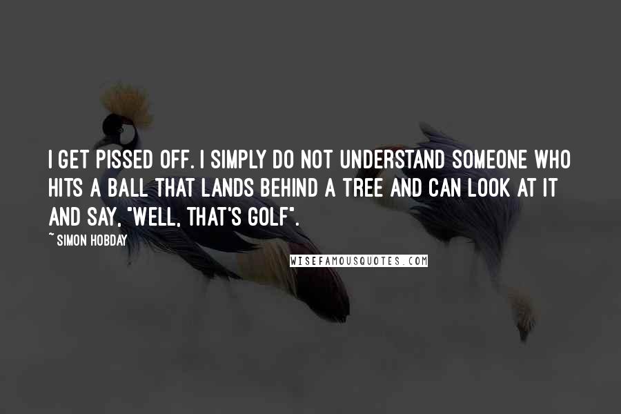 Simon Hobday Quotes: I get pissed off. I simply do not understand someone who hits a ball that lands behind a tree and can look at it and say, "Well, that's golf".