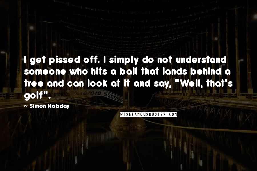 Simon Hobday Quotes: I get pissed off. I simply do not understand someone who hits a ball that lands behind a tree and can look at it and say, "Well, that's golf".