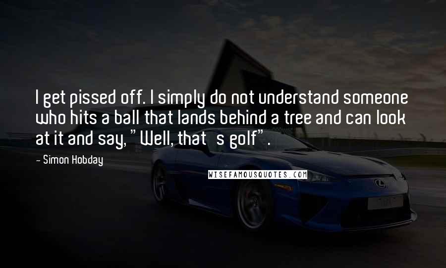 Simon Hobday Quotes: I get pissed off. I simply do not understand someone who hits a ball that lands behind a tree and can look at it and say, "Well, that's golf".