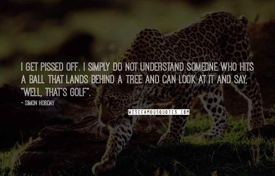 Simon Hobday Quotes: I get pissed off. I simply do not understand someone who hits a ball that lands behind a tree and can look at it and say, "Well, that's golf".