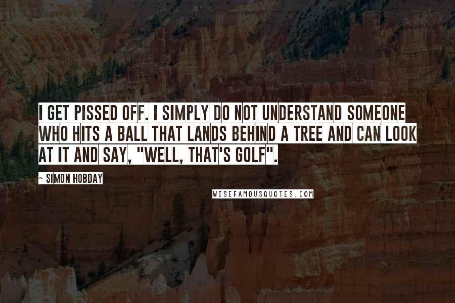 Simon Hobday Quotes: I get pissed off. I simply do not understand someone who hits a ball that lands behind a tree and can look at it and say, "Well, that's golf".