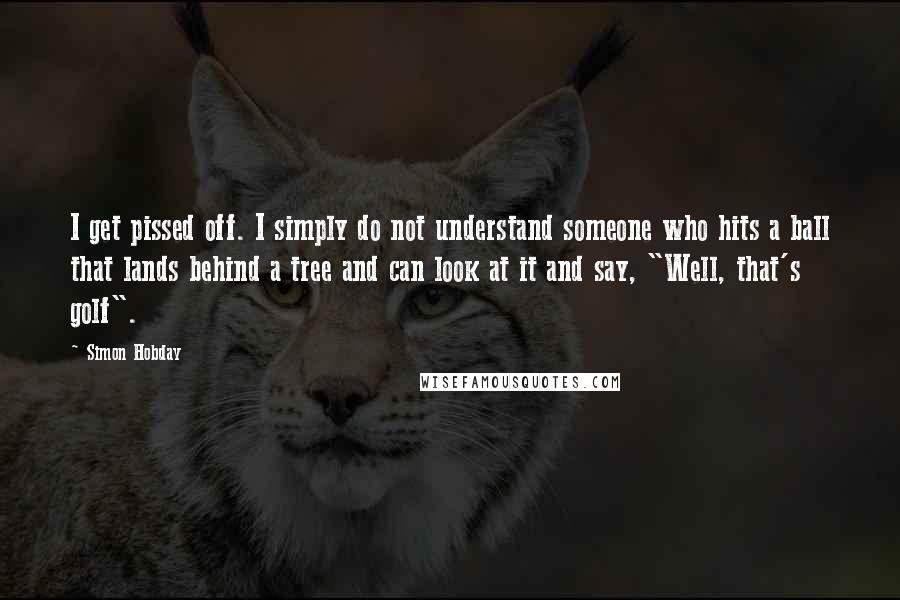 Simon Hobday Quotes: I get pissed off. I simply do not understand someone who hits a ball that lands behind a tree and can look at it and say, "Well, that's golf".