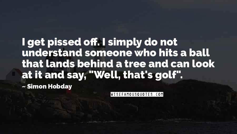 Simon Hobday Quotes: I get pissed off. I simply do not understand someone who hits a ball that lands behind a tree and can look at it and say, "Well, that's golf".