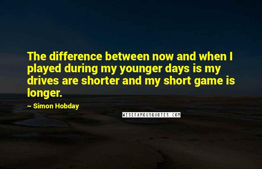 Simon Hobday Quotes: The difference between now and when I played during my younger days is my drives are shorter and my short game is longer.