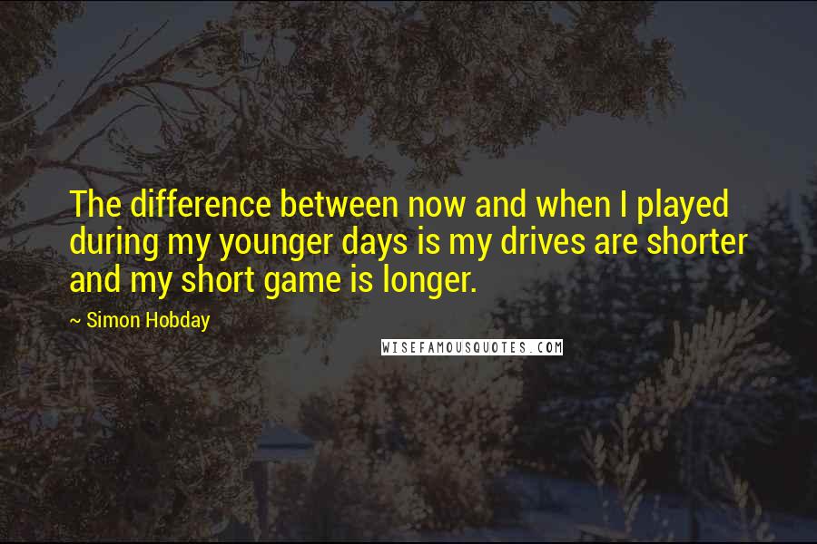 Simon Hobday Quotes: The difference between now and when I played during my younger days is my drives are shorter and my short game is longer.