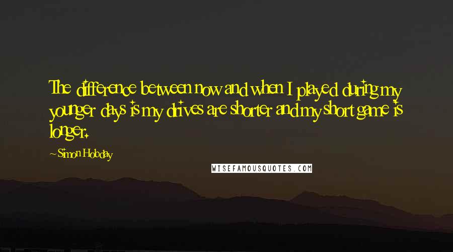 Simon Hobday Quotes: The difference between now and when I played during my younger days is my drives are shorter and my short game is longer.