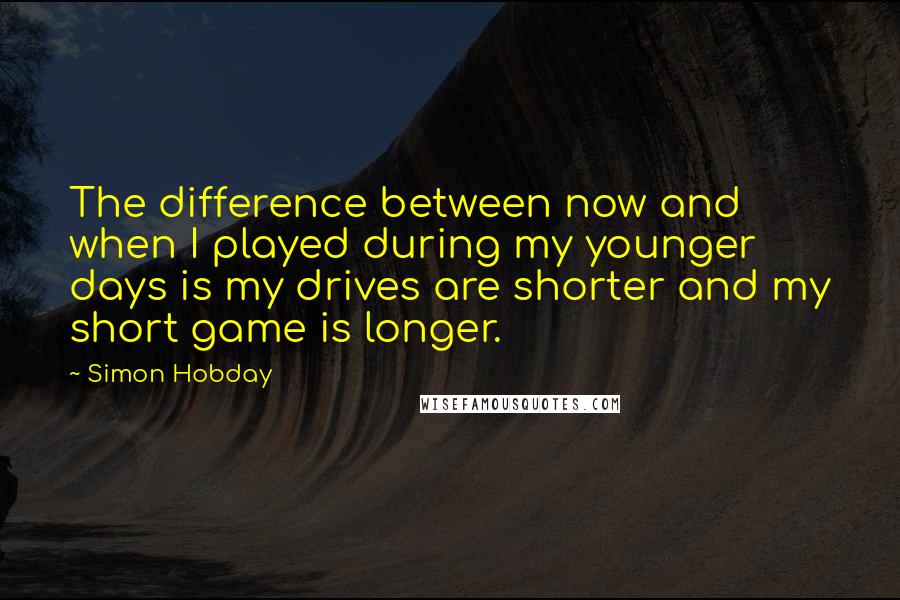 Simon Hobday Quotes: The difference between now and when I played during my younger days is my drives are shorter and my short game is longer.