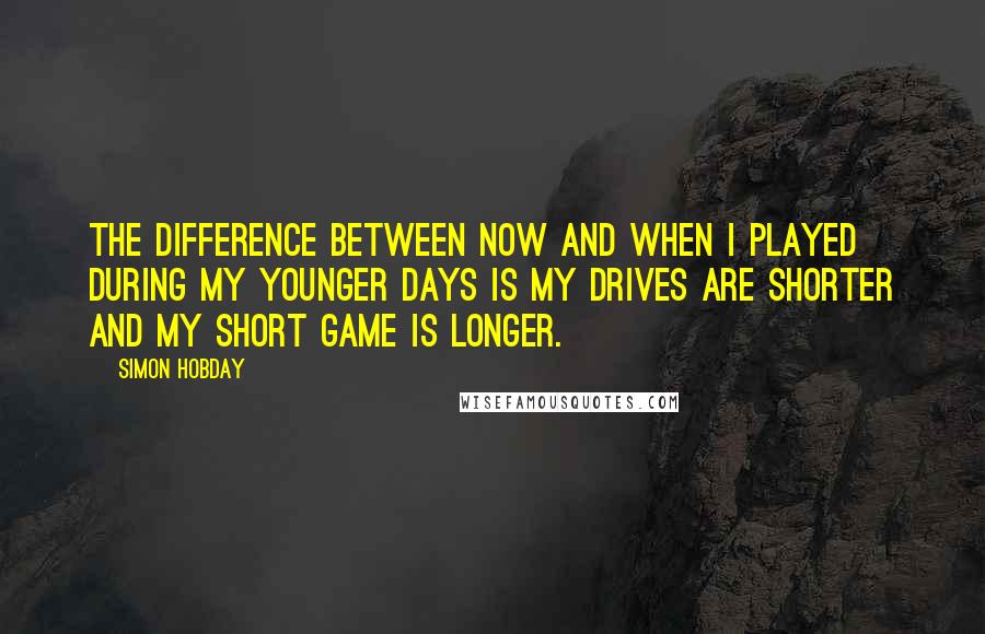 Simon Hobday Quotes: The difference between now and when I played during my younger days is my drives are shorter and my short game is longer.