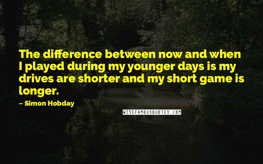 Simon Hobday Quotes: The difference between now and when I played during my younger days is my drives are shorter and my short game is longer.