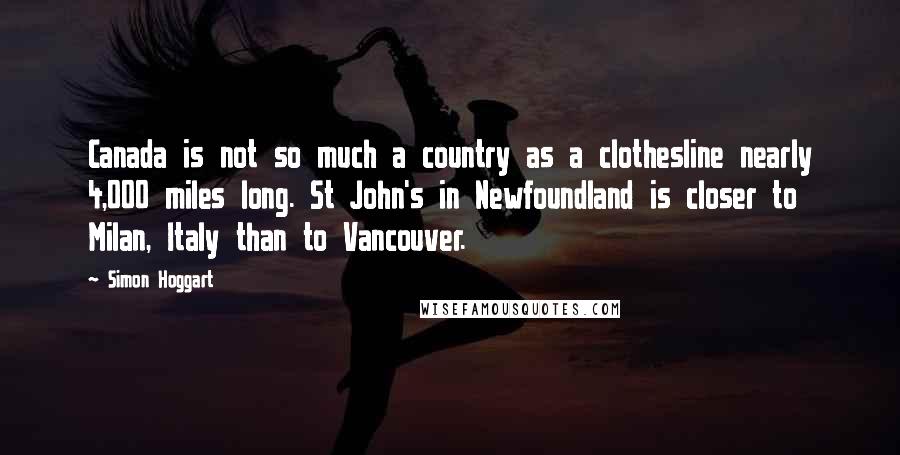 Simon Hoggart Quotes: Canada is not so much a country as a clothesline nearly 4,000 miles long. St John's in Newfoundland is closer to Milan, Italy than to Vancouver.