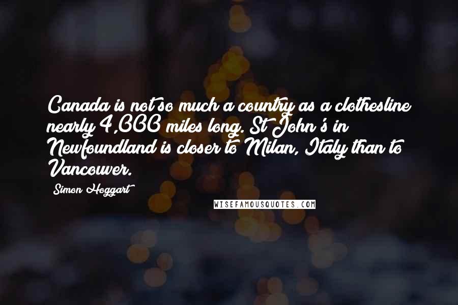 Simon Hoggart Quotes: Canada is not so much a country as a clothesline nearly 4,000 miles long. St John's in Newfoundland is closer to Milan, Italy than to Vancouver.