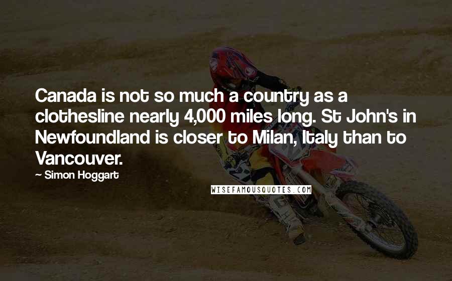 Simon Hoggart Quotes: Canada is not so much a country as a clothesline nearly 4,000 miles long. St John's in Newfoundland is closer to Milan, Italy than to Vancouver.