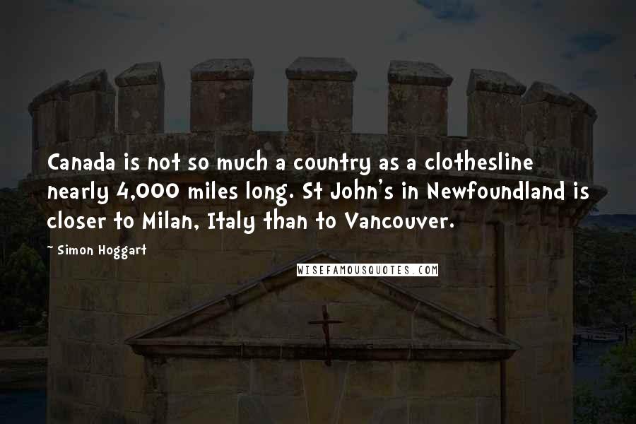 Simon Hoggart Quotes: Canada is not so much a country as a clothesline nearly 4,000 miles long. St John's in Newfoundland is closer to Milan, Italy than to Vancouver.