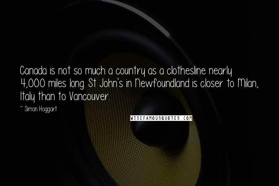 Simon Hoggart Quotes: Canada is not so much a country as a clothesline nearly 4,000 miles long. St John's in Newfoundland is closer to Milan, Italy than to Vancouver.