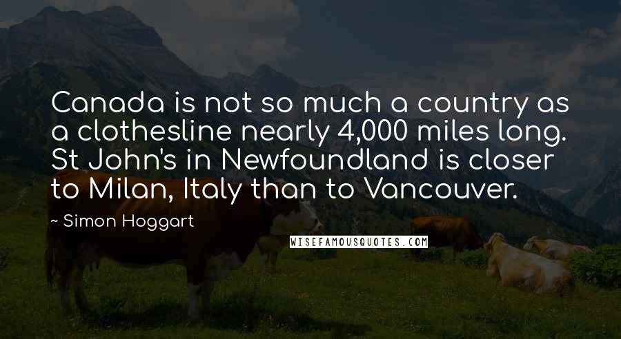 Simon Hoggart Quotes: Canada is not so much a country as a clothesline nearly 4,000 miles long. St John's in Newfoundland is closer to Milan, Italy than to Vancouver.