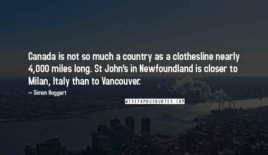 Simon Hoggart Quotes: Canada is not so much a country as a clothesline nearly 4,000 miles long. St John's in Newfoundland is closer to Milan, Italy than to Vancouver.