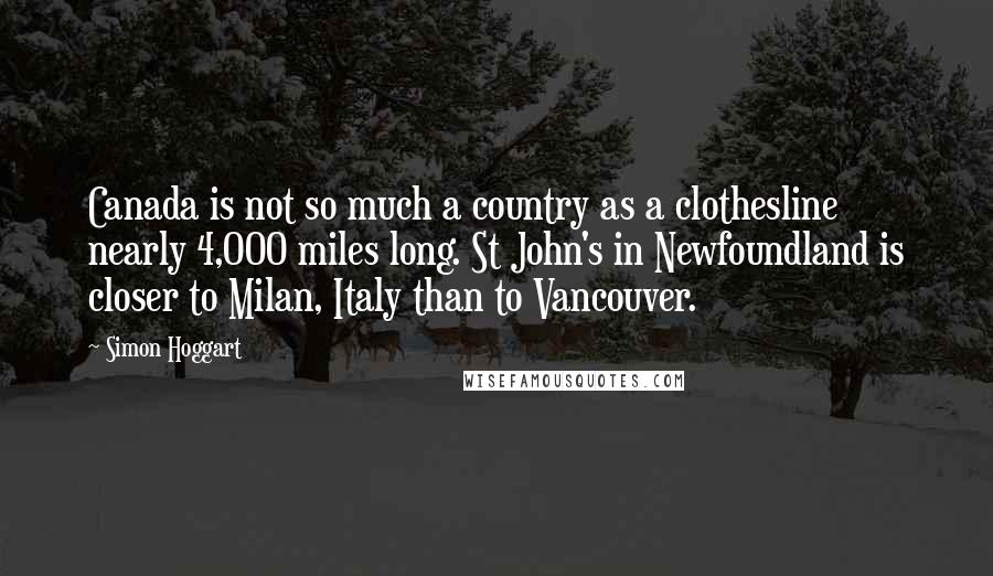 Simon Hoggart Quotes: Canada is not so much a country as a clothesline nearly 4,000 miles long. St John's in Newfoundland is closer to Milan, Italy than to Vancouver.