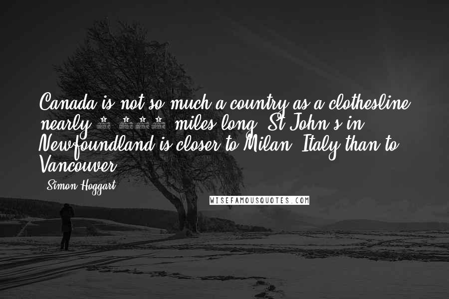 Simon Hoggart Quotes: Canada is not so much a country as a clothesline nearly 4,000 miles long. St John's in Newfoundland is closer to Milan, Italy than to Vancouver.