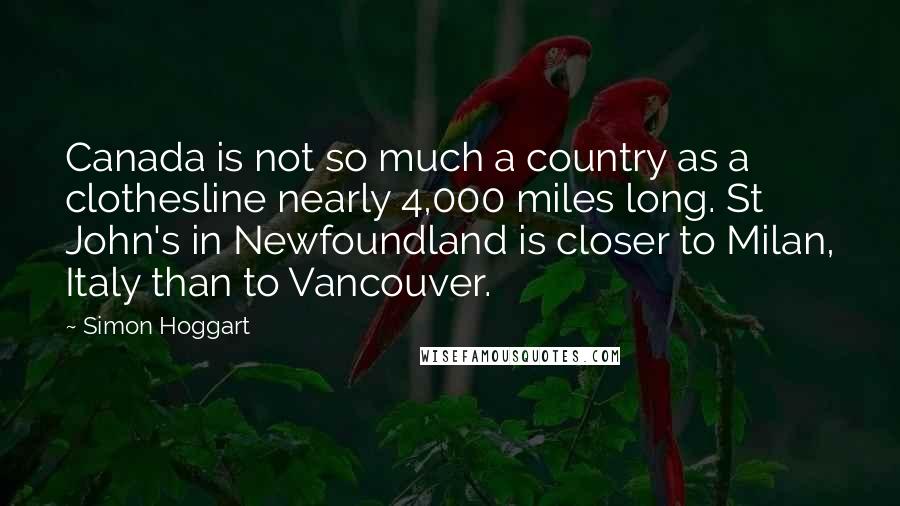 Simon Hoggart Quotes: Canada is not so much a country as a clothesline nearly 4,000 miles long. St John's in Newfoundland is closer to Milan, Italy than to Vancouver.