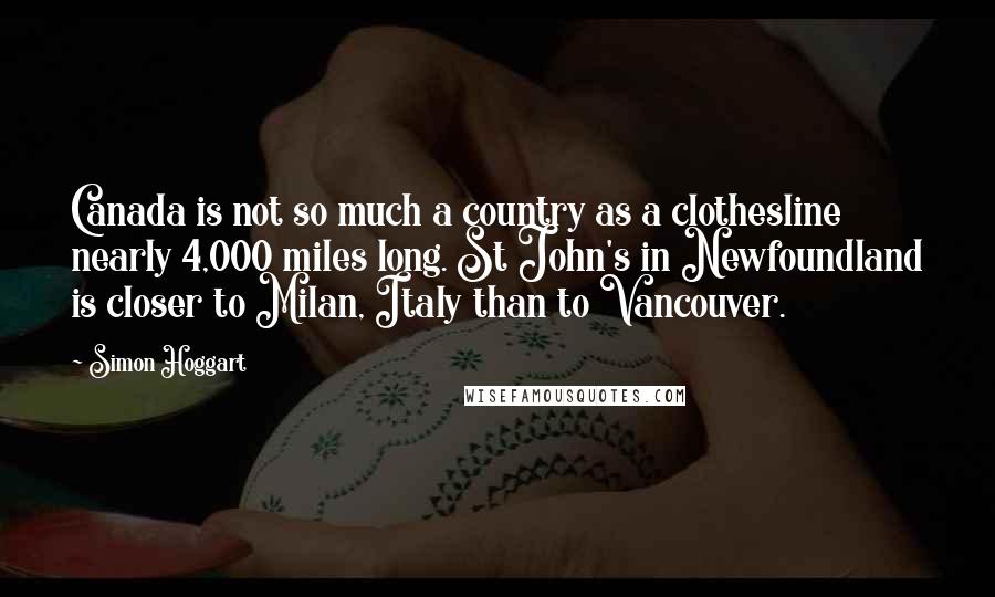 Simon Hoggart Quotes: Canada is not so much a country as a clothesline nearly 4,000 miles long. St John's in Newfoundland is closer to Milan, Italy than to Vancouver.