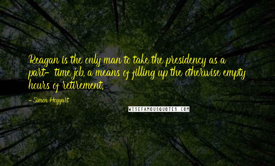 Simon Hoggart Quotes: Reagan is the only man to take the presidency as a part-time job, a means of filling up the otherwise empty hours of retirement.