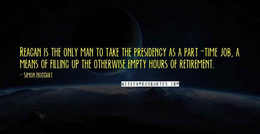 Simon Hoggart Quotes: Reagan is the only man to take the presidency as a part-time job, a means of filling up the otherwise empty hours of retirement.