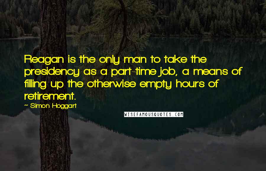 Simon Hoggart Quotes: Reagan is the only man to take the presidency as a part-time job, a means of filling up the otherwise empty hours of retirement.