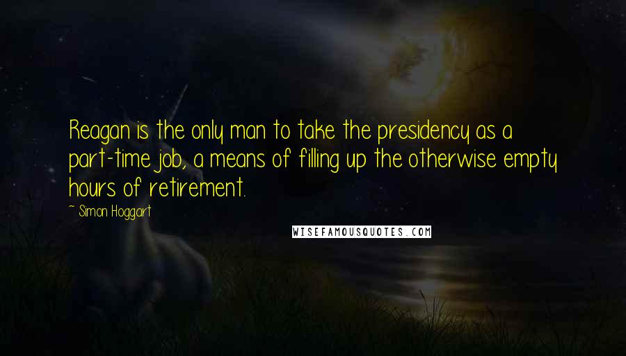 Simon Hoggart Quotes: Reagan is the only man to take the presidency as a part-time job, a means of filling up the otherwise empty hours of retirement.