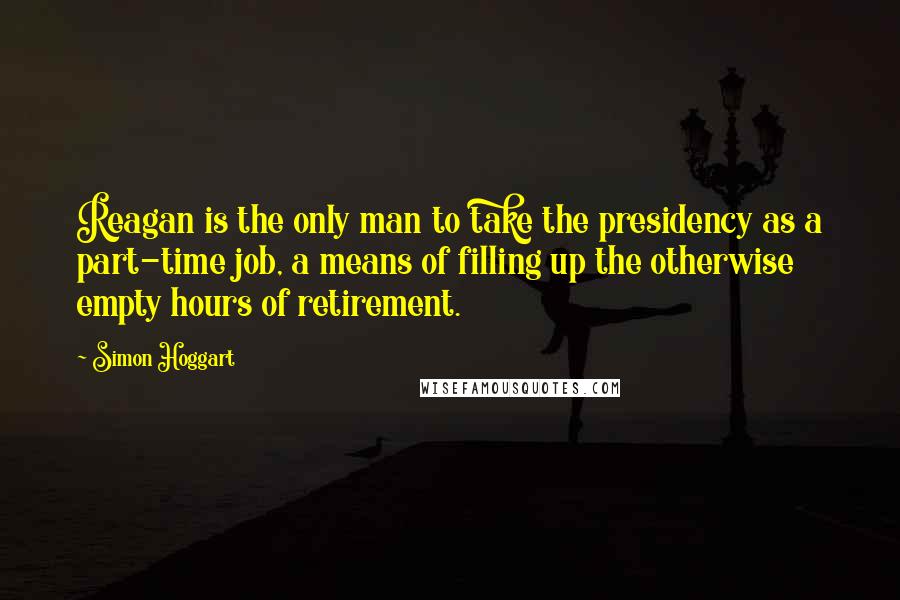 Simon Hoggart Quotes: Reagan is the only man to take the presidency as a part-time job, a means of filling up the otherwise empty hours of retirement.