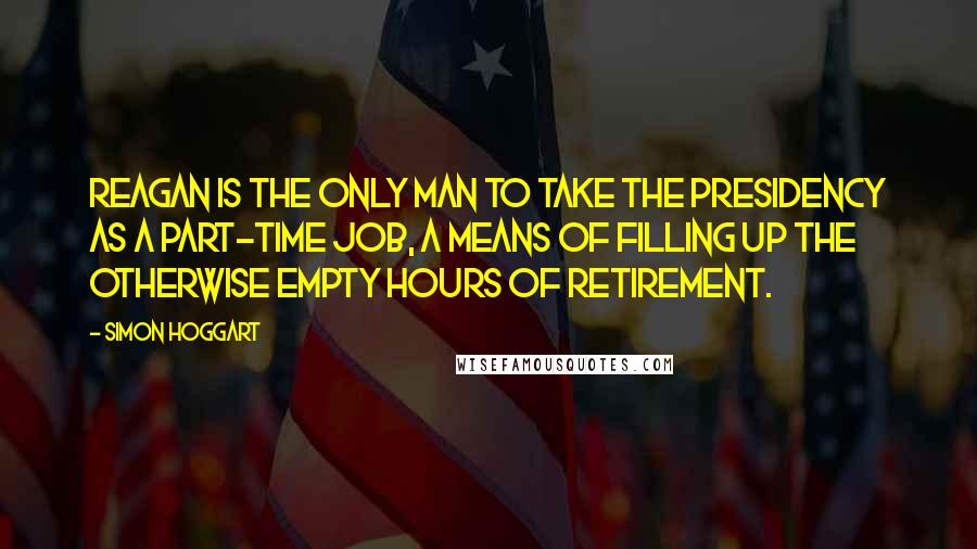 Simon Hoggart Quotes: Reagan is the only man to take the presidency as a part-time job, a means of filling up the otherwise empty hours of retirement.