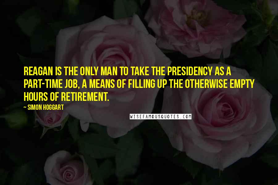 Simon Hoggart Quotes: Reagan is the only man to take the presidency as a part-time job, a means of filling up the otherwise empty hours of retirement.