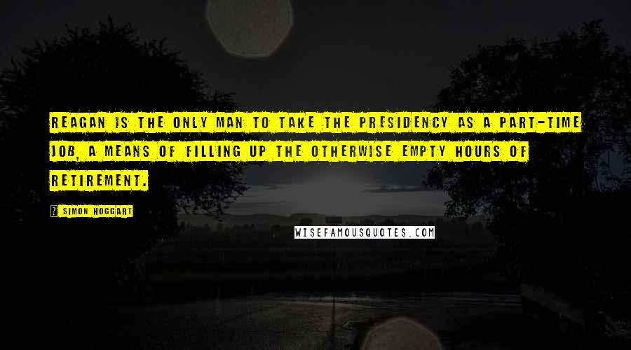 Simon Hoggart Quotes: Reagan is the only man to take the presidency as a part-time job, a means of filling up the otherwise empty hours of retirement.