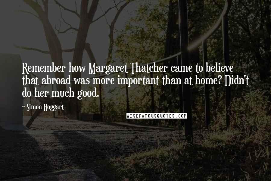 Simon Hoggart Quotes: Remember how Margaret Thatcher came to believe that abroad was more important than at home? Didn't do her much good.