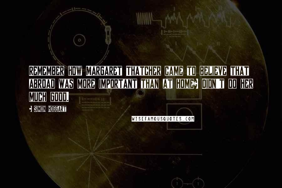 Simon Hoggart Quotes: Remember how Margaret Thatcher came to believe that abroad was more important than at home? Didn't do her much good.