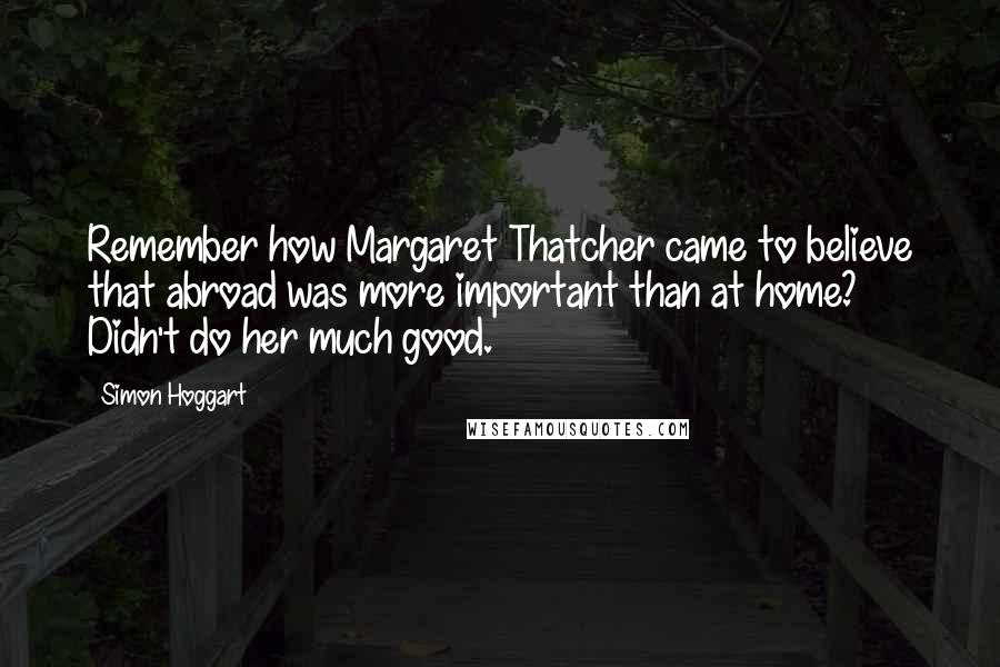 Simon Hoggart Quotes: Remember how Margaret Thatcher came to believe that abroad was more important than at home? Didn't do her much good.