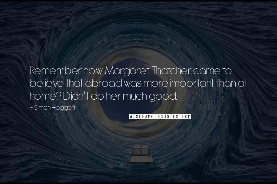 Simon Hoggart Quotes: Remember how Margaret Thatcher came to believe that abroad was more important than at home? Didn't do her much good.