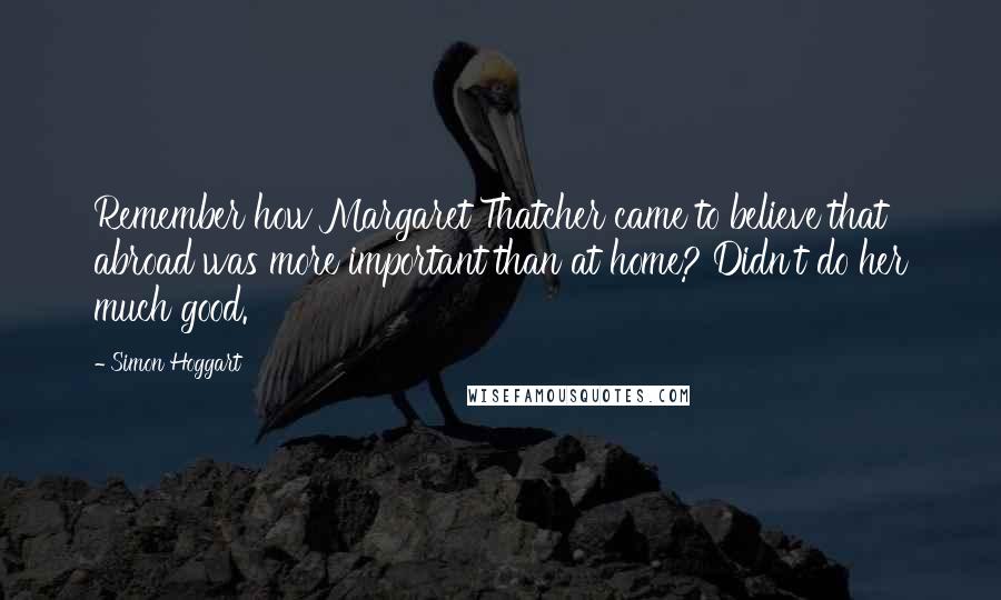 Simon Hoggart Quotes: Remember how Margaret Thatcher came to believe that abroad was more important than at home? Didn't do her much good.