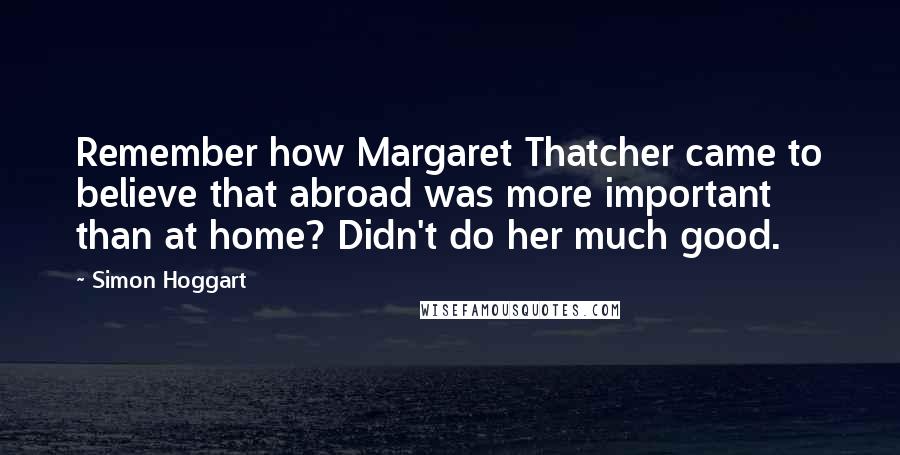 Simon Hoggart Quotes: Remember how Margaret Thatcher came to believe that abroad was more important than at home? Didn't do her much good.