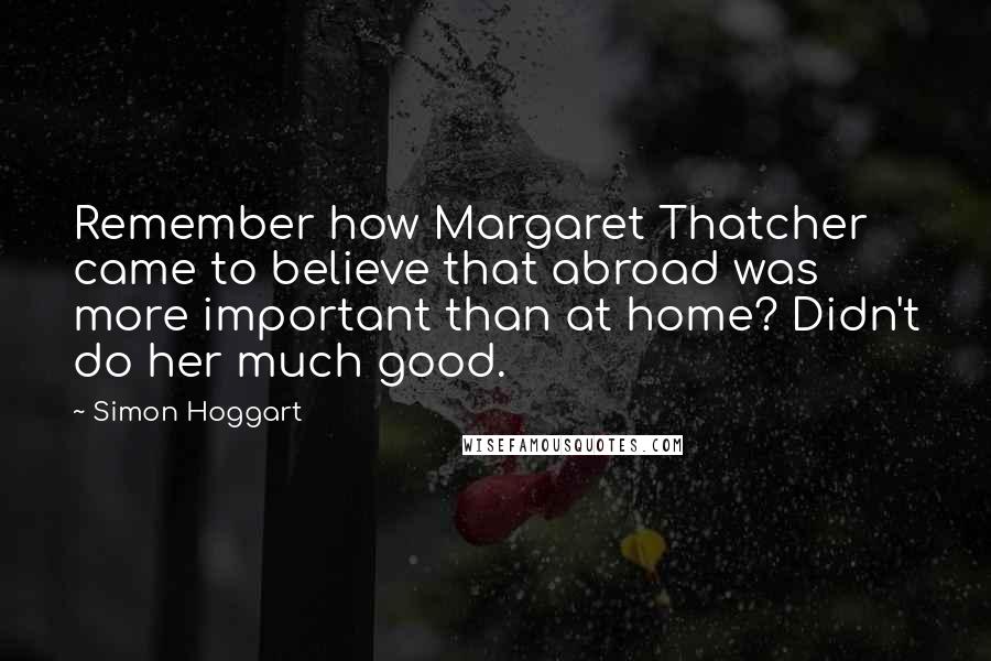 Simon Hoggart Quotes: Remember how Margaret Thatcher came to believe that abroad was more important than at home? Didn't do her much good.