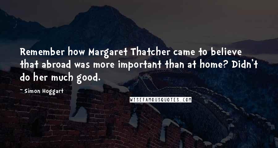 Simon Hoggart Quotes: Remember how Margaret Thatcher came to believe that abroad was more important than at home? Didn't do her much good.