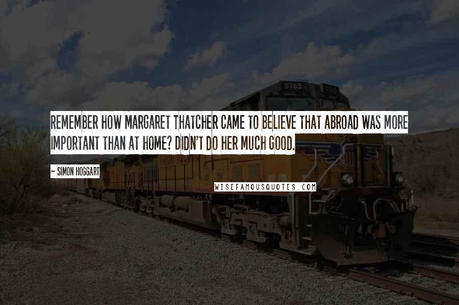 Simon Hoggart Quotes: Remember how Margaret Thatcher came to believe that abroad was more important than at home? Didn't do her much good.